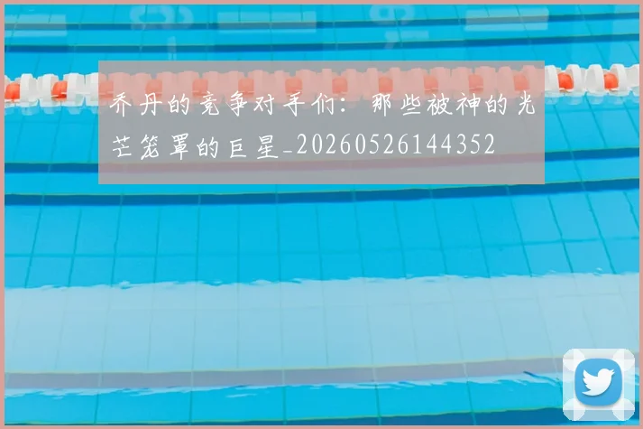 乔丹的竞争对手们:那些被神的光芒笼罩的巨星_20260526144352