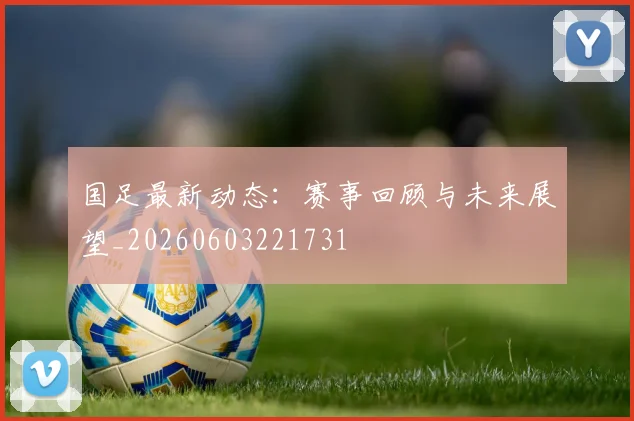 国足最新动态：赛事回顾与未来展望_20260603221731