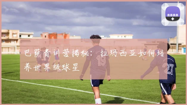巴萨青训营揭秘：拉玛西亚如何培养世界级球星