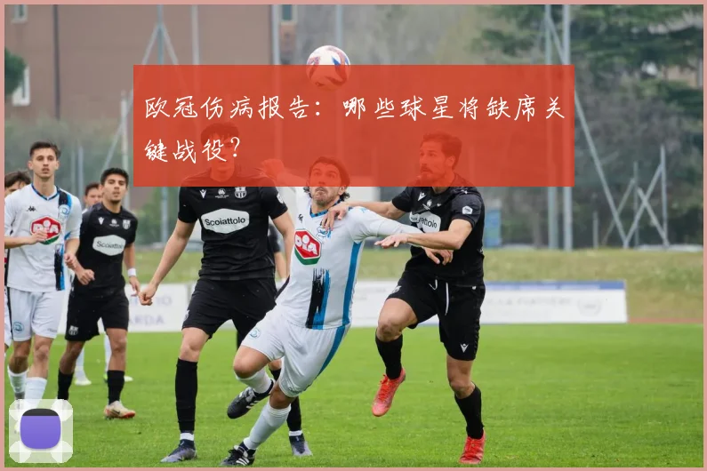 欧冠伤病报告:哪些球星将缺席关键战役?